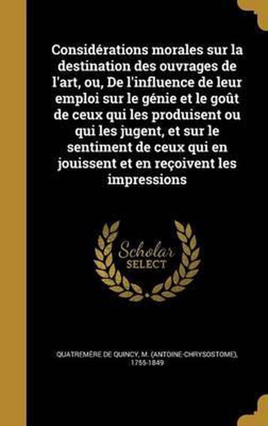 Considerations Morales Sur La Destination Des Ouvrages de L'Art, Ou, de L'Influence de Leur Emploi Sur Le Genie Et Le Gout de Ceux Qui Les Produisent Ou Qui Les Jugent, Et Sur Le Sentiment de Ceux Qui En Jouissent Et En Recoivent Les Impressions