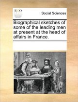 Biographical Sketches of Some of the Leading Men at Present at the Head of Affairs in France.