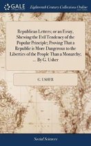 Republican Letters; Or an Essay, Shewing the Evil Tendency of the Popular Principle; Proving That a Republic Is More Dangerous to the Liberties of the People Than a Monarchy; ... by G. Usher