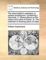 The Ship-Builder's Assistant; Or, Marine Architecture. Containing I. Decimals, II. Observations on the Nature and Value of Timber, III. the Methods of Drawing Plans of Ships