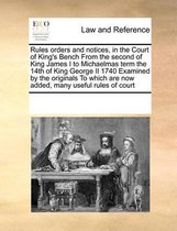 Rules Orders and Notices, in the Court of King's Bench from the Second of King James I to Michaelmas Term the 14th of King George II 1740 Examined by the Originals to Which Are Now