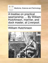 A Treatise on Practical Seamanship; ... by William Hutchinson, Mariner, and Dock Master, at Liverpool.