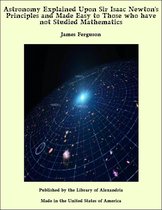 Astronomy Explained Upon Sir Isaac Newton's Principles and Made Easy to Those who have not Studied Mathematics