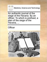 An Authentic Journal of the Siege of the Havana. by an Officer. to Which Is Prefixed, a Plan of the Siege of the Havana, ...