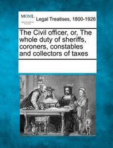 The Civil Officer, Or, the Whole Duty of Sheriffs, Coroners, Constables and Collectors of Taxes