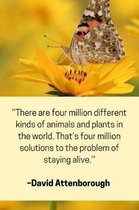 ''There are four million different kinds of animals and plants in the world. That's four millions solutions to the problem of staying alive.'' - David Attenborough