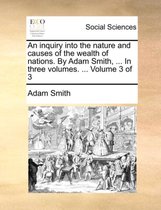 An Inquiry Into the Nature and Causes of the Wealth of Nations. by Adam Smith, ... in Three Volumes. ... Volume 3 of 3