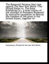 The Roosevelt Panama Libel Case Against the New York World a Brief History of the Attempt of President Roosevelt by Executive Usurpation to Destroy the Freedom of the Press in the United Stat