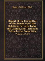 Report of the Committee of the Senate Upon the Relations Between Labor and Capital, and Testimony Taken by the Committee Volume 1. Part 2