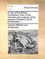 A View of the British Constitution. And, of the Manners and Customs of the People of England. by M. Archenholtz. ...