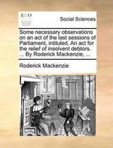Some Necessary Observations on an Act of the Last Sessions of Parliament, Intituled, an ACT for the Relief of Insolvent Debtors. ... by Roderick Mackenzie, ...