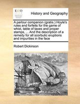 A parlour companion (gratis.) Hoyle's rules and forfeits for the game of whist, table of taxes and proper stamps, ... And the description of a remedy for all scorbutic eruptions and impuritie