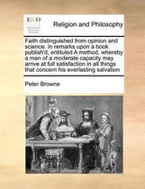 Faith Distinguished from Opinion and Science. in Remarks Upon a Book Publish'd, Entituled a Method, Whereby a Man of a Moderate Capacity May Arrive at Full Satisfaction in All Thin