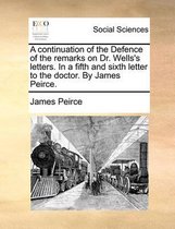 A Continuation of the Defence of the Remarks on Dr. Wells's Letters. in a Fifth and Sixth Letter to the Doctor. by James Peirce.