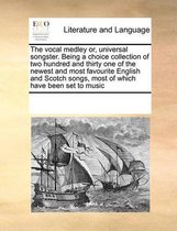 The Vocal Medley Or, Universal Songster. Being a Choice Collection of Two Hundred and Thirty One of the Newest and Most Favourite English and Scotch Songs, Most of Which Have Been