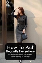 How To Act Elegantly Everywhere: An A To Z Guidebook For Women From Clothing To Makeup