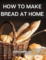 How to Make Bread at Home: A Complete and Easy Baking Guide with Quick Recipes to Prepare Your Homemade Bread, Including Tips and Tricks for a Better Final Product and to Save Mone