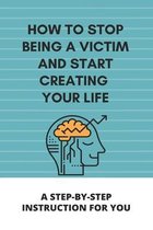 How To Stop Being A Victim And Start Creating Your Life: A Step-By-Step Instruction For You