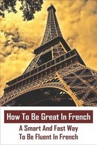 How To Be Great In French: A Smart And Fast Way To Be Fluent In French: I Want To Improve My French