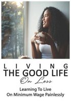 Living The Good Life On Less: Learning To Live On Minimum Wage Painlessly
