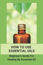 How To Use Essential Oils: Beginner' Guide For Healing By Essential Oil