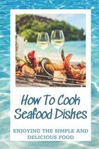 How To Cook Seafood Dishes: Enjoying The Simple And Delicious Food