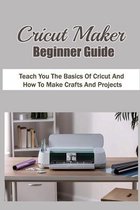 Cricut Maker Beginner Guide: Teach You The Basics Of Cricut And How To Make Crafts And Projects