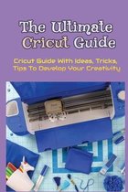 The Ultimate Cricut Guide: Cricut Guide With Ideas, Tricks, Tips To Develop Your Creativity
