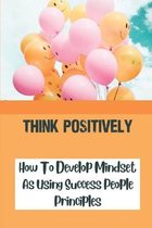 Think Positively: How To Develop Mindset As Using Success People Principles