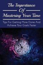 The Importance Of Mastering Your Time: Tips For Getting More Done And Achieve Your Goals Faster