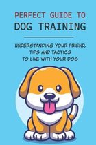 Perfect Guide To Dog Training: Understanding Your Friend, Tips And Tactics To Live With Your Dog