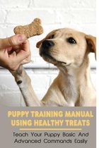 Puppy Training Manual Using Healthy Treats: Teach Your Puppy Basic And Advanced Commands Easily