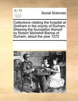 Collections relating the hospital at Gretham in the county of Durham. Shewing the foundation thereof by Robert Stichehill Bishop of Durham, about the year 1272