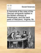 A Memorial of the Case of the German Emigrants Settled in the British Colonies of Pensilvania, and the Back Parts of Maryland, Virginia, &C.