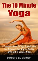 The 10 Minute Yoga: A Complete Guide To Meditation & Yoga For Beginners That Anyone Can Do With Just 10 Minutes A Day, Pose Illustrations Included