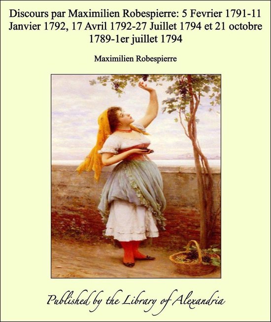 Discours par Maximilien Robespierre: 5 Fevrier 1791-11 Janvier 1792, 17 Avril 1792-27 Juillet 1794 et 21 octobre 1789-1er juillet 1794