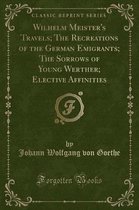 Wilhelm Meister's Travels; The Recreations of the German Emigrants; The Sorrows of Young Werther; Elective Affinities (Classic Reprint)