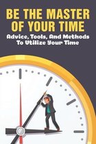 Be The Master Of Your Time: Advice, Tools, And Methods To Utilize Your Time